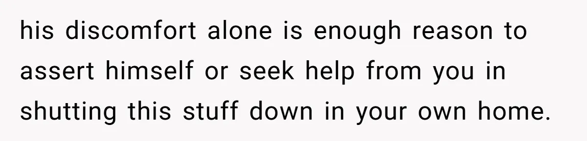 his discomfort alone is enough reason to assert himself or seek help from you in shutting this stuff down in your own home.
