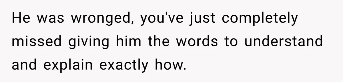 He was wronged, you've just completely missed giving him the words to understand and explain exactly how.