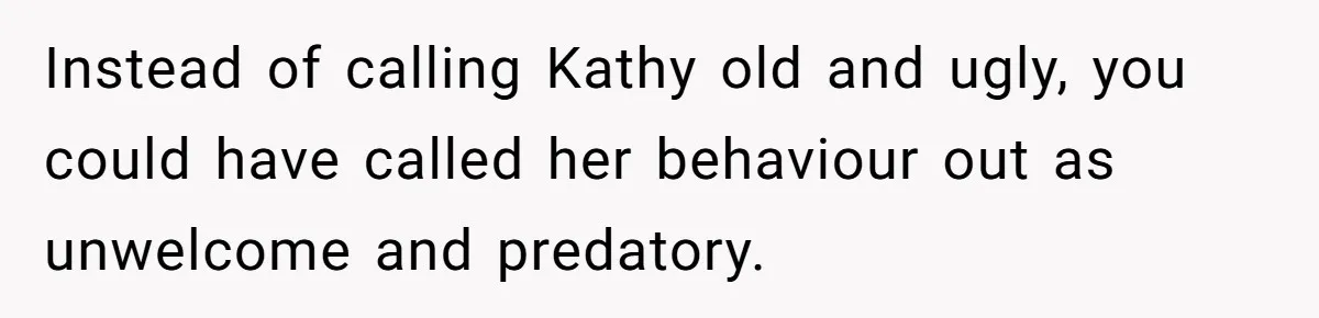 Instead of calling Kathy old and ugly, you could have called her behaviour out as unwelcome and predatory.