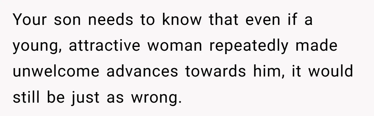 Your son needs to know that even if a young, attractive woman repeatedly made unwelcome advances towards him, it would still be just as wrong.