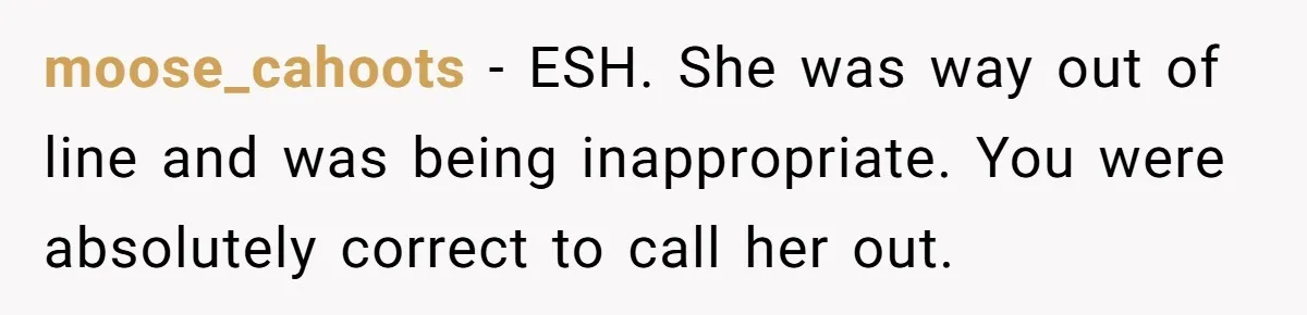 moose_cahoots − ESH. She was way out of line and was being inappropriate. You were absolutely correct to call her out.