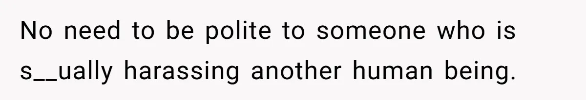 No need to be polite to someone who is s__ually harassing another human being.