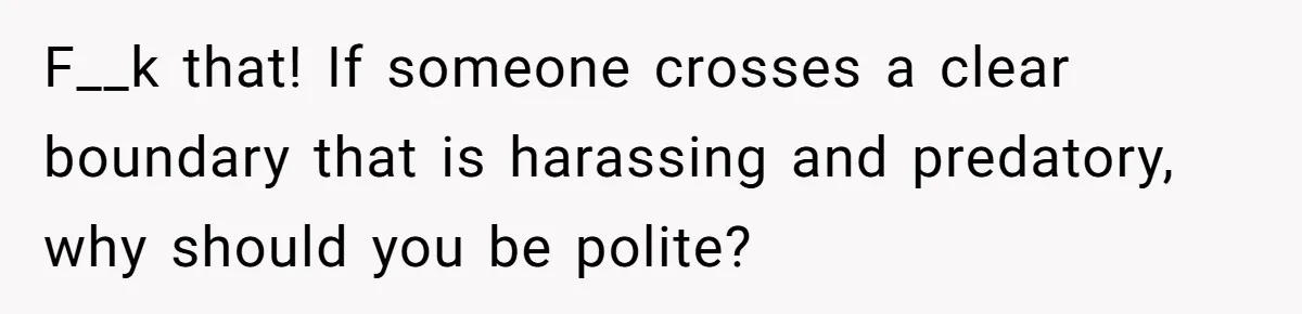 F__k that! If someone crosses a clear boundary that is harassing and predatory, why should you be polite?