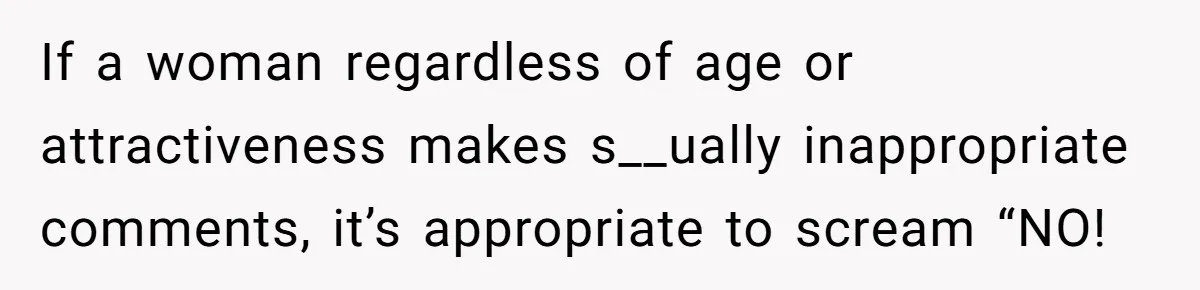 If a woman regardless of age or attractiveness makes s__ually inappropriate comments, it’s appropriate to scream “NO!