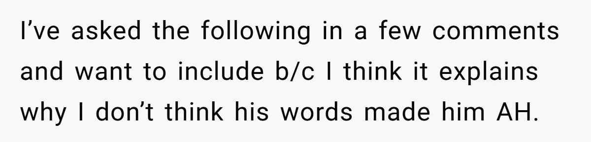 I’ve asked the following in a few comments and want to include b/c I think it explains why I don’t think his words made him AH.