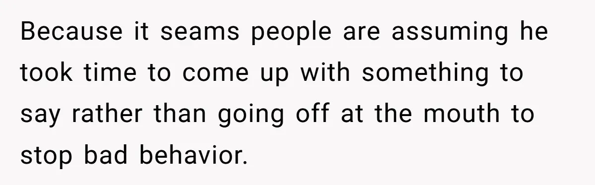 Because it seams people are assuming he took time to come up with something to say rather than going off at the mouth to stop bad behavior.