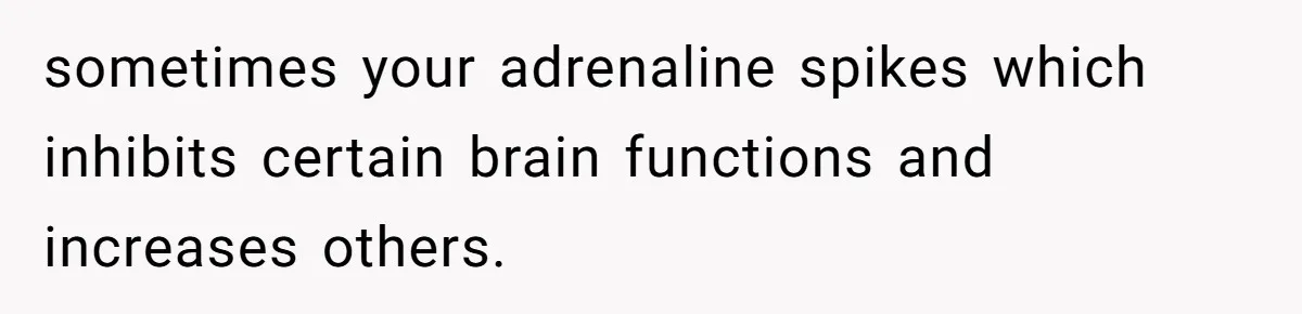 sometimes your adrenaline spikes which inhibits certain brain functions and increases others.
