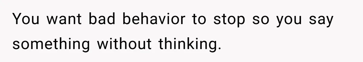 You want bad behavior to stop so you say something without thinking.
