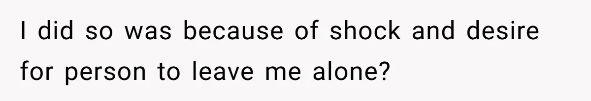 I did so was because of shock and desire for person to leave me alone?