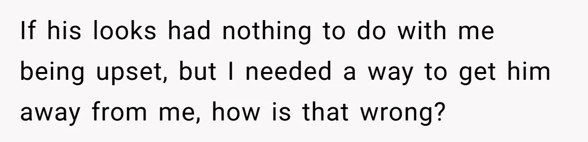If his looks had nothing to do with me being upset, but I needed a way to get him away from me, how is that wrong?