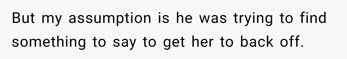 But my assumption is he was trying to find something to say to get her to back off.