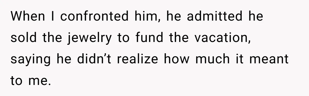 When I confronted him, he admitted he sold the jewelry to fund the vacation, saying he didn’t realize how much it meant to me.