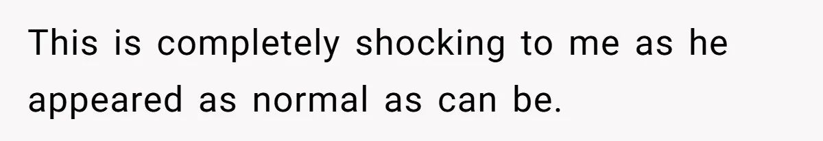 This is completely shocking to me as he appeared as normal as can be.