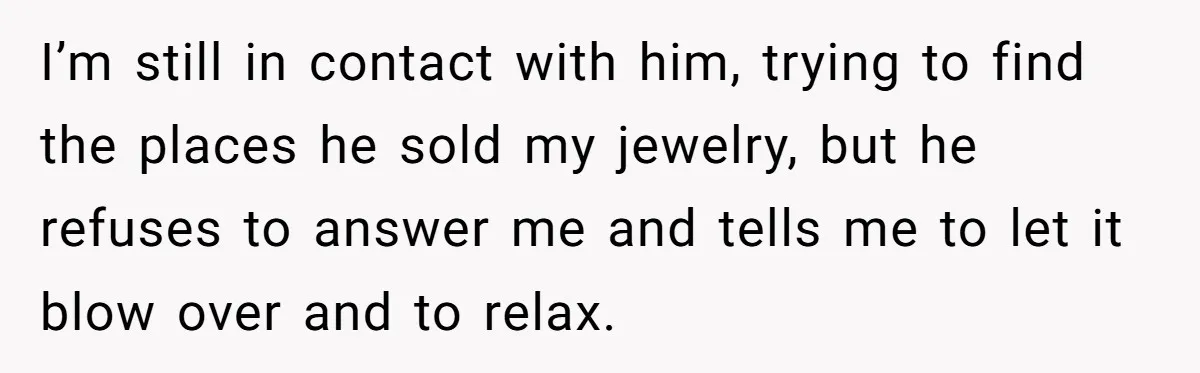 I’m still in contact with him, trying to find the places he sold my jewelry, but he refuses to answer me and tells me to let it blow over and...