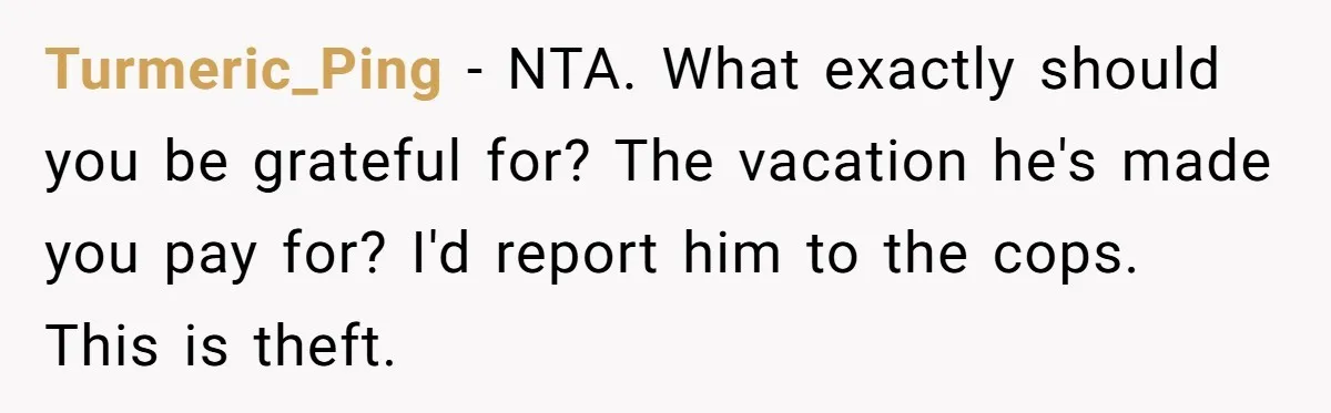 Turmeric_Ping − NTA. What exactly should you be grateful for? The vacation he's made you pay for? I'd report him to the cops. This is theft.
