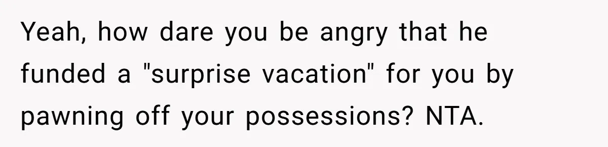 Yeah, how dare you be angry that he funded a "surprise vacation" for you by pawning off your possessions? NTA.