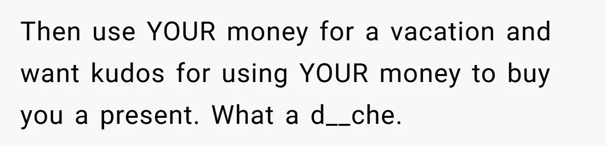 Then use YOUR money for a vacation and want kudos for using YOUR money to buy you a present. What a d__che.