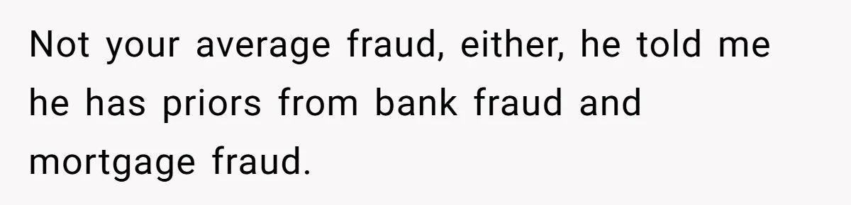Not your average fraud, either, he told me he has priors from bank fraud and mortgage fraud.