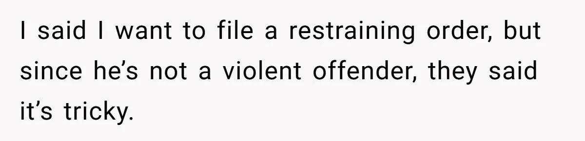 I said I want to file a restraining order, but since he’s not a violent offender, they said it’s tricky.