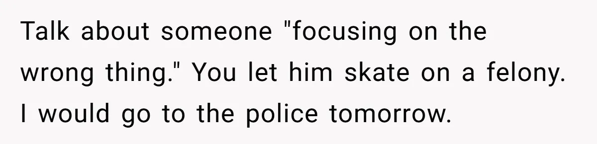 Talk about someone "focusing on the wrong thing." You let him skate on a felony. I would go to the police tomorrow.