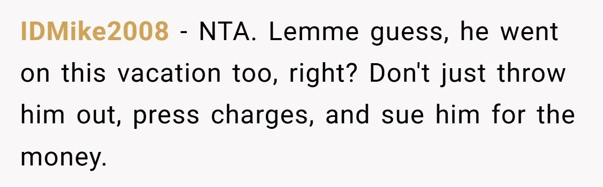 IDMike2008 − NTA. Lemme guess, he went on this vacation too, right? Don't just throw him out, press charges, and sue him for the money.