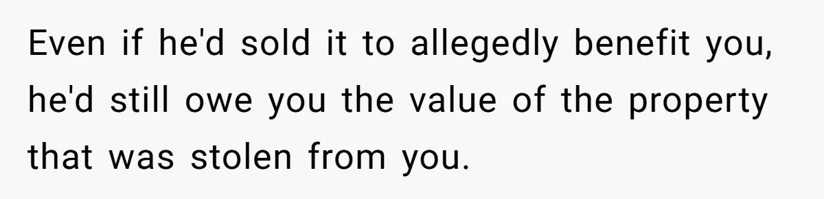 Even if he'd sold it to allegedly benefit you, he'd still owe you the value of the property that was stolen from you.