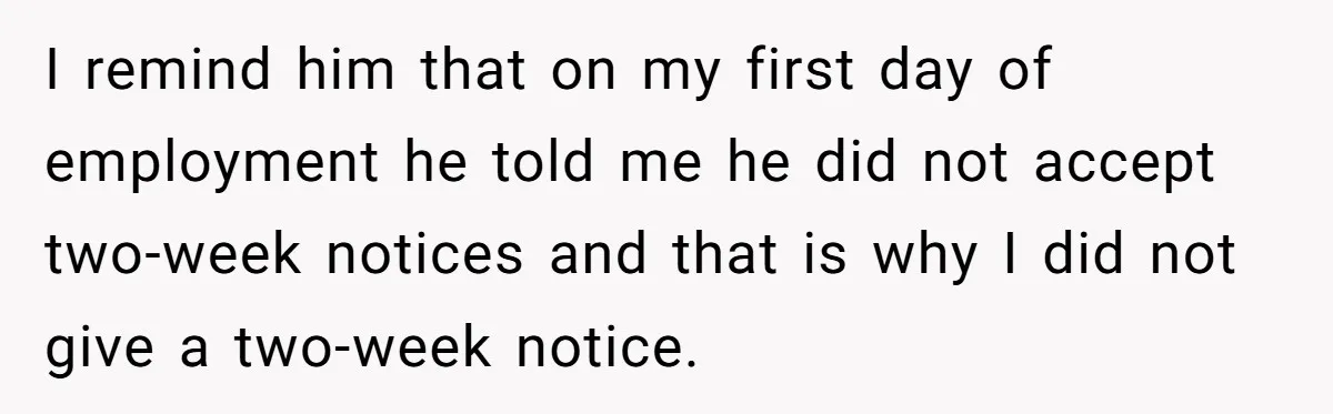 I remind him that on my first day of employment he told me he did not accept two-week notices and that is why I did not give a two-week notice.