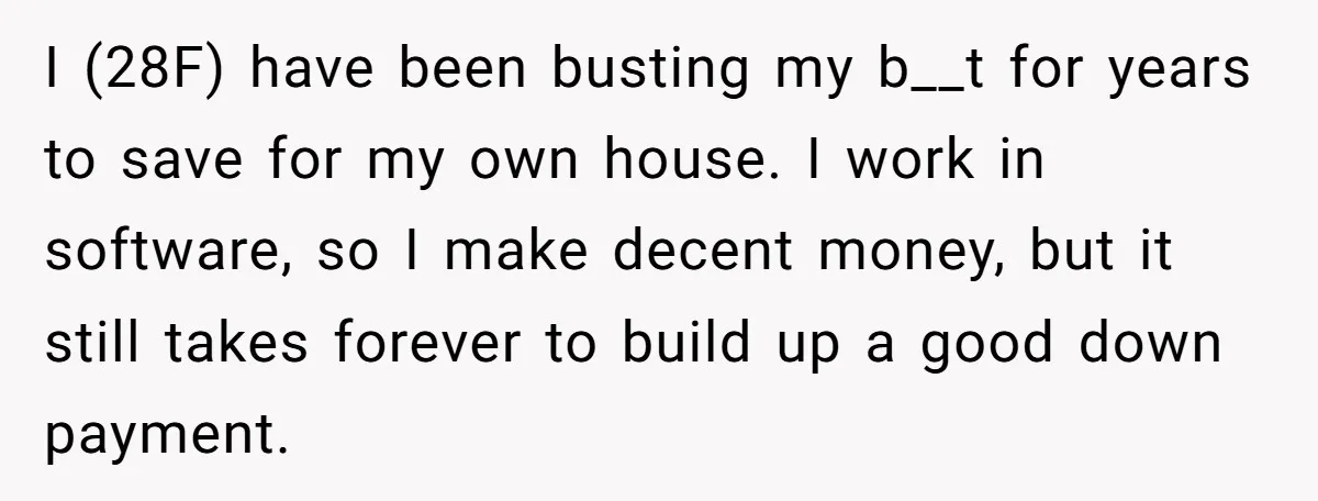 I (28F) have been busting my b__t for years to save for my own house. I work in software, so I make decent money, but it still takes forever to...