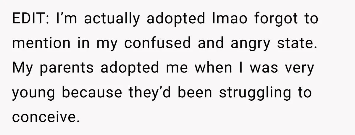 EDIT: I’m actually adopted lmao forgot to mention in my confused and angry state. My parents adopted me when I was very young because they’d been struggling to conceive.