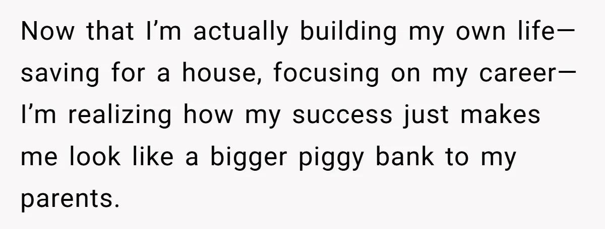 Now that I’m actually building my own life—saving for a house, focusing on my career—I’m realizing how my success just makes me look like a bigger piggy bank to my...