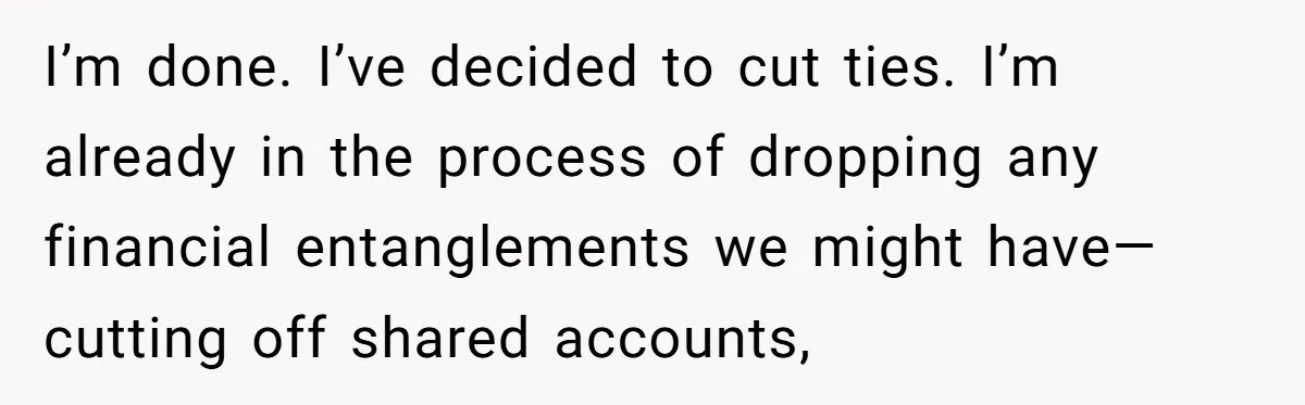 I’m done. I’ve decided to cut ties. I’m already in the process of dropping any financial entanglements we might have—cutting off shared accounts,