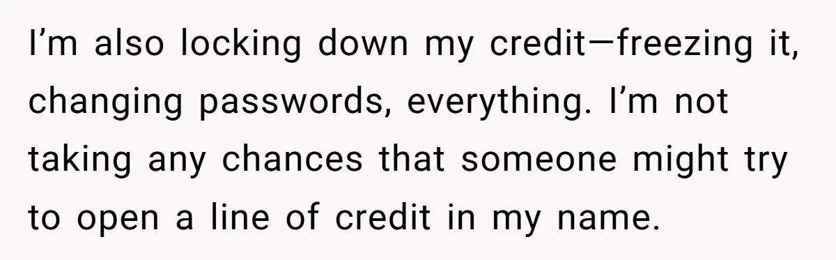 I’m also locking down my credit—freezing it, changing passwords, everything. I’m not taking any chances that someone might try to open a line of credit in my name.