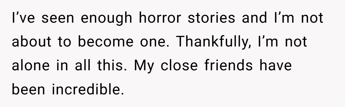 I’ve seen enough horror stories and I’m not about to become one. Thankfully, I’m not alone in all this. My close friends have been incredible.