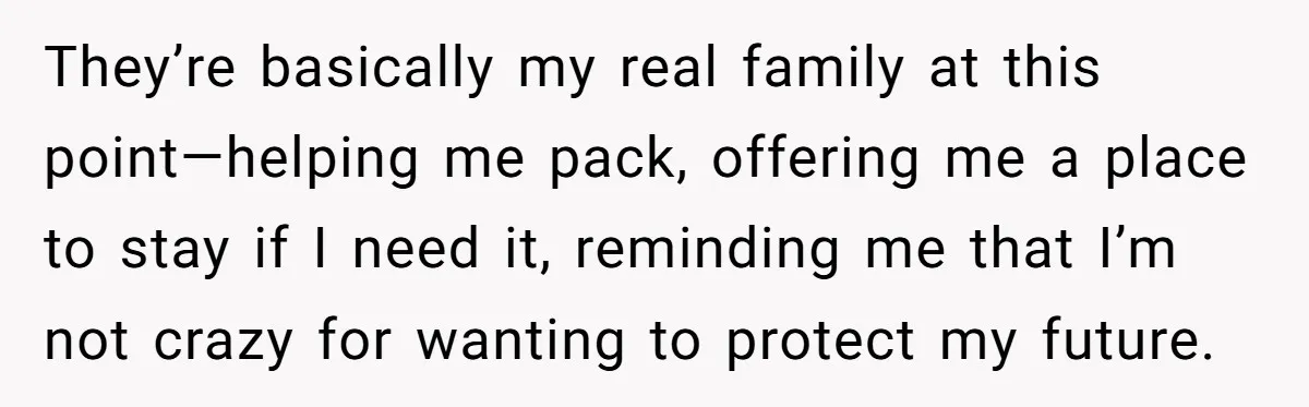 They’re basically my real family at this point—helping me pack, offering me a place to stay if I need it, reminding me that I’m not crazy for wanting to protect...