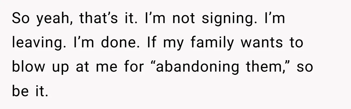 So yeah, that’s it. I’m not signing. I’m leaving. I’m done. If my family wants to blow up at me for “abandoning them,” so be it.