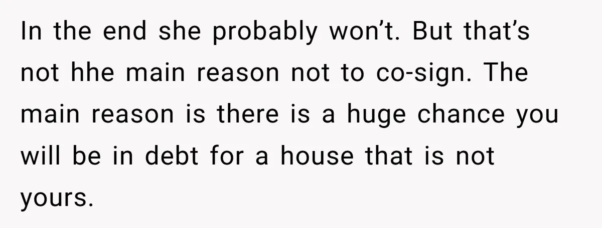 In the end she probably won’t. But that’s not hhe main reason not to co-sign. The main reason is there is a huge chance you will be in debt for...