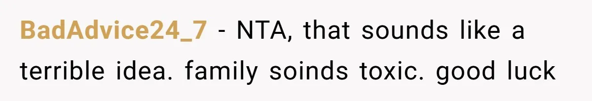 BadAdvice24_7 − NTA, that sounds like a terrible idea. family soinds toxic. good luck