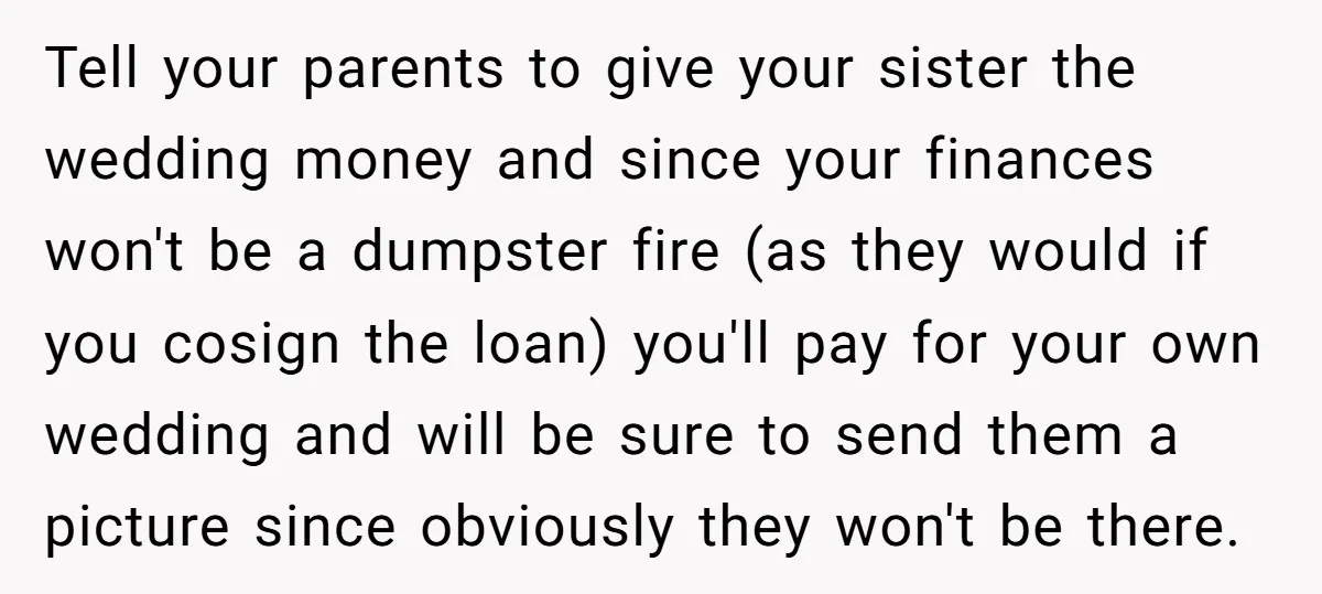 Tell your parents to give your sister the wedding money and since your finances won't be a dumpster fire (as they would if you cosign the loan) you'll pay for...