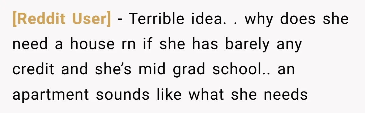 [Reddit User] − Terrible idea. . why does she need a house rn if she has barely any credit and she’s mid grad school.. an apartment sounds like what she...