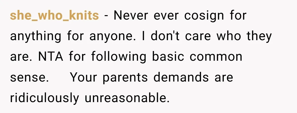 she_who_knits − Never ever cosign for anything for anyone. I don't care who they are. NTA for following basic common sense.    Your parents demands are ridiculously unreasonable.