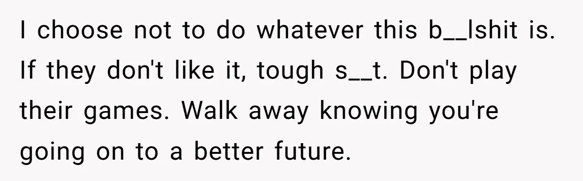 I choose not to do whatever this b__lshit is. If they don't like it, tough s__t. Don't play their games. Walk away knowing you're going on to a better future.
