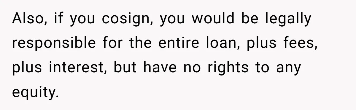 Also, if you cosign, you would be legally responsible for the entire loan, plus fees, plus interest, but have no rights to any equity.