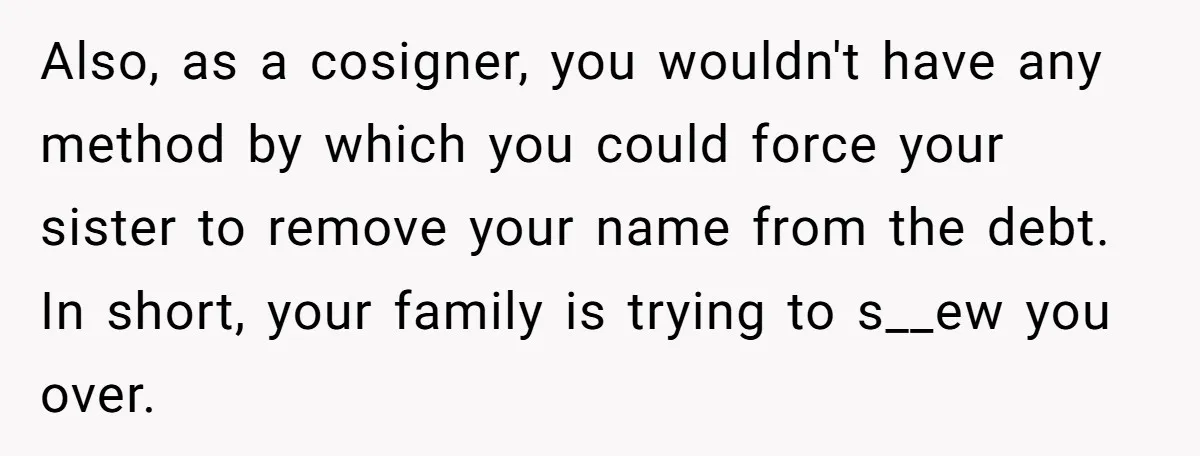 Also, as a cosigner, you wouldn't have any method by which you could force your sister to remove your name from the debt. In short, your family is trying to...