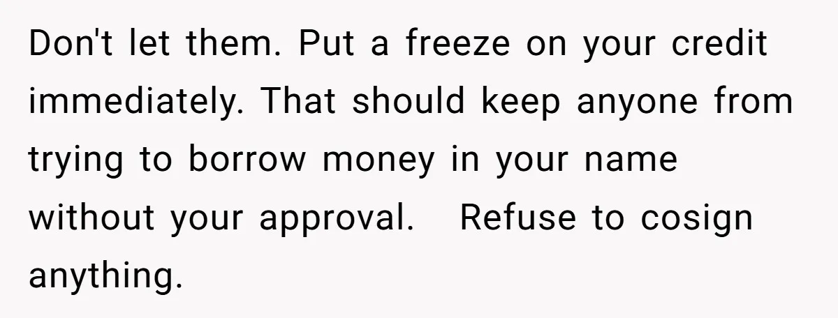 Don't let them. Put a freeze on your credit immediately. That should keep anyone from trying to borrow money in your name without your approval.   Refuse to cosign anything.