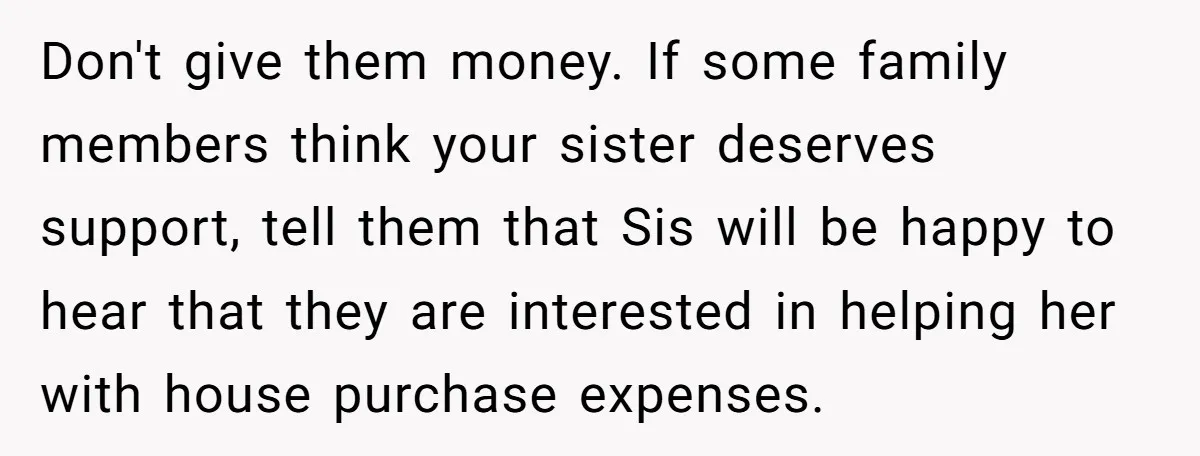 Don't give them money. If some family members think your sister deserves support, tell them that Sis will be happy to hear that they are interested in helping her with...