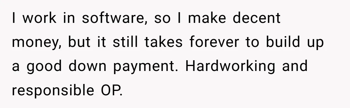 I work in software, so I make decent money, but it still takes forever to build up a good down payment. Hardworking and responsible OP.