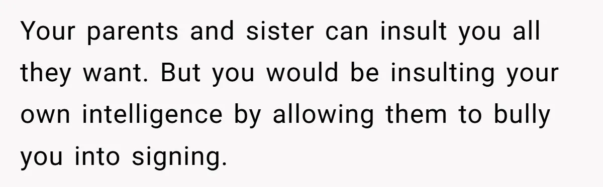 Your parents and sister can insult you all they want. But you would be insulting your own intelligence by allowing them to bully you into signing.