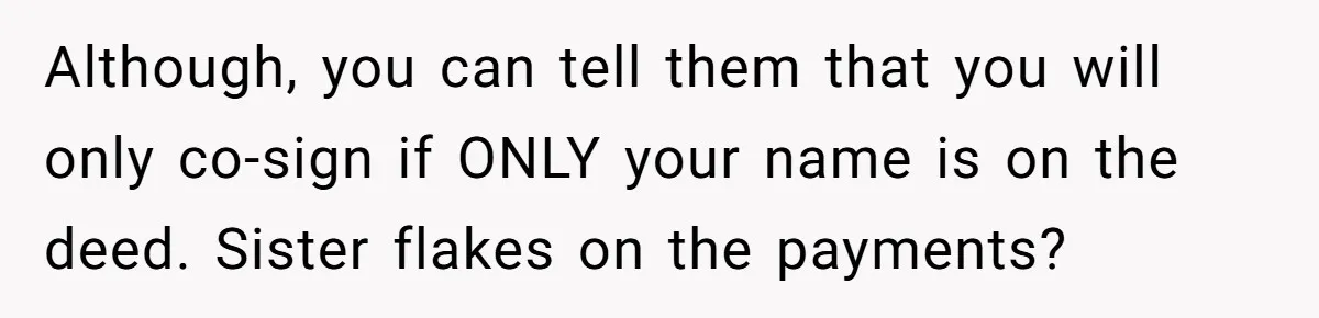 Although, you can tell them that you will only co-sign if ONLY your name is on the deed. Sister flakes on the payments?