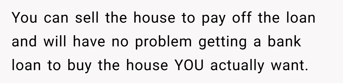 You can sell the house to pay off the loan and will have no problem getting a bank loan to buy the house YOU actually want.