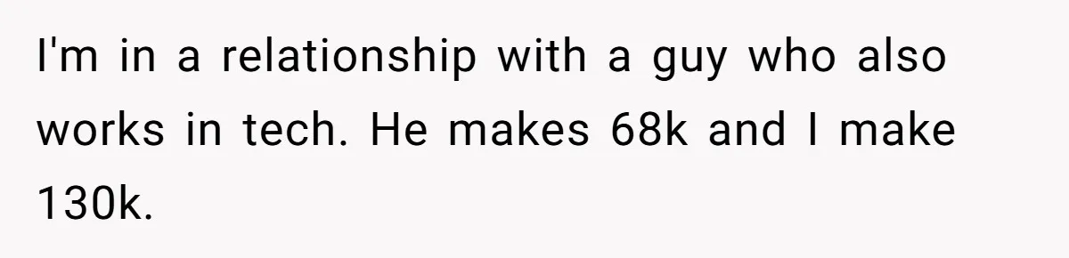 Girlfriend Calls Out Boyfriend’s Friends For Calling Her A Gold Digger, Now He’s Mad At Her I'm in a relationship with a guy who also works in tech. He makes 68k and I make 130k.
